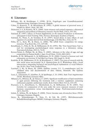 Final Report
Study No. M1-2008




6 Literature
Bullinger, M., & Kirchberger, I. (1998). SF-36. Fragebogen zum Gesundheitszustand.
        Handanweisung. Göttingen, Germany: Hogrefe.
Cohen, S., Kamarck, T., & Mermelstein, R. (1983). A global measure of perceived stress. J
        Health Soc Behav, 24(4), 385-396.
Dickerson, S. S., & Kemeny, M. E. (2004). Acute stressors and cortisol responses: a theoretical
        integration and synthesis of laboratory research. Psychol Bull, 130(3), 355-391.
Eskeland, B. (1997). Effects of Protein Supplements on the natural Production of Hormones
        subsequent to hard Training. Oslo, Norway: Norwegian Academy of Sports.
Eskeland, B., Thom, E., & Svendsen, K. O. (1997). Sexual desire in men: effects of oral
        ingestion of a product derived from fertilized eggs. J Int Med Res, 25(2), 62-70.
Fehm, H. L., Kern, W., & Peters, A. (2006). The selfish brain: competition for energy
        resources. Prog Brain Res, 153, 129-140.
Kirschbaum, C., Pirke, K. M., & Hellhammer, D. H. (1993). The 'Trier Social Stress Test'--a
        tool for investigating psychobiological stress responses in a laboratory setting.
        Neuropsychobiology, 28(1-2), 76-81.
Kovacs-Nolan, J., Phillips, M., & Mine, Y. (2005). Advances in the value of eggs and egg
        components for human health. J Agric Food Chem, 53(22), 8421-8431.
Kudielka, B. M., Bellingrath, S., & Hellhammer, D. H. (2006). Cortisol in burnout and vital
        exhaustion: an overview. G Ital Med Lav Ergon, 28(1 Suppl 1), 34-42.
Kudielka, B. M., Hellhammer, D. H., & Kirschbaum, C. (2007). Ten years of research with the
        trier social stress test-revisited. In E. Harmon-Jones & P. Winkielman (Eds.), Social
        neuroscience: integrating biological and psychological explanations of social behavior
        (pp. 56-83). New York: Guilford Press.
Lauritsen, J. M., & Bruus, M. (2004). EpiData (version 3.1). A comprehensive tool for
        validated entry and documentation of data. Odense, Denmark: The EpiData
        Association.
Laux, L., Glanzmann, P., Schaffner, P., & Spielberger, C. D. (1981). State Trait Angstinventar
        (STAI). Weinheim, Germany: Beltz.
Mihaescu, G., Olinescu, R., & Oancea, F. (2005). Significant modification of lipid metabolism
        in aged persons following the treatment with a nutritive supplement containing
        embryonary peptides--preliminary results. Rom J Intern Med, 43(1-2), 133-139.
Pruessner, J. C., Kirschbaum, C., Meinlschmid, G., & Hellhammer, D. H. (2003). Two
        formulas for computation of the area under the curve represent measures of total
        hormone concentration versus time-dependent change. Psychoneuroendocrinology,
        28(7), 916-931.
Schulz, P., Schlotz, W., & Becker, P. (2004). Trierer Inventar zum chronischen Stress (TICS).
        Göttingen, Germany: Hogrefe.
Steyer, R., Schwenkmezger, P., Notz, P., & Eid, M. (1997). Mehrdimensionaler
        Befindlichkeitsfragebogen (MDBF). Göttingen, Germany: Hogrefe.




              Confidential                 Page 34 (34)               25.03.2009
 