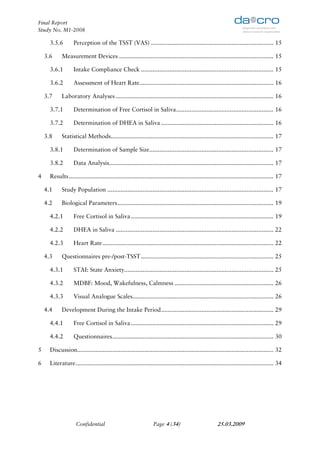 Final Report
Study No. M1-2008

      3.5.6        Perception of the TSST (VAS) ......................................................................... 15

    3.6     Measurement Devices ............................................................................................ 15

      3.6.1        Intake Compliance Check ............................................................................... 15

      3.6.2        Assessment of Heart Rate................................................................................ 16

    3.7     Laboratory Analyses .............................................................................................. 16

      3.7.1        Determination of Free Cortisol in Saliva .......................................................... 16

      3.7.2        Determination of DHEA in Saliva ................................................................... 16

    3.8     Statistical Methods................................................................................................. 17

      3.8.1        Determination of Sample Size.......................................................................... 17

      3.8.2        Data Analysis.................................................................................................. 17

4     Results .......................................................................................................................... 17

    4.1     Study Population ................................................................................................... 17

    4.2     Biological Parameters ............................................................................................. 19

      4.2.1        Free Cortisol in Saliva ..................................................................................... 19

      4.2.2        DHEA in Saliva .............................................................................................. 22

      4.2.3        Heart Rate ...................................................................................................... 22

    4.3     Questionnaires pre-/post-TSST ............................................................................... 25

      4.3.1        STAI: State Anxiety......................................................................................... 25

      4.3.2        MDBF: Mood, Wakefulness, Calmness ........................................................... 26

      4.3.3        Visual Analogue Scales.................................................................................... 26

    4.4     Development During the Intake Period ................................................................... 29

      4.4.1        Free Cortisol in Saliva ..................................................................................... 29

      4.4.2        Questionnaires ................................................................................................ 30

5     Discussion..................................................................................................................... 32

6     Literature ...................................................................................................................... 34




                    Confidential                                 Page 4 (34)                          25.03.2009
 
