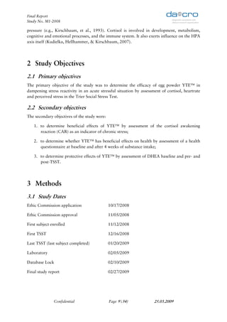 Final Report
Study No. M1-2008

pressure (e.g., Kirschbaum, et al., 1993). Cortisol is involved in development, metabolism,
cognitive and emotional processes, and the immune system. It also exerts influence on the HPA
axis itself (Kudielka, Hellhammer, & Kirschbaum, 2007).




2 Study Objectives
2.1 Primary objectives
The primary objective of the study was to determine the efficacy of egg powder YTE™ in
dampening stress reactivity in an acute stressful situation by assessment of cortisol, heartrate
and perceived stress in the Trier Social Stress Test.

2.2 Secondary objectives
The secondary objectives of the study were:

   1. to determine beneficial effects of YTE™ by assessment of the cortisol awakening
      reaction (CAR) as an indicator of chronic stress;

   2. to determine whether YTE™ has beneficial effects on health by assessment of a health
      questionnaire at baseline and after 4 weeks of substance intake;

   3. to determine protective effects of YTE™ by assessment of DHEA baseline and pre- and
      post-TSST.




3 Methods
3.1 Study Dates
Ethic Commission application                  10/17/2008

Ethic Commission approval                     11/05/2008

First subject enrolled                        11/12/2008

First TSST                                    12/16/2008

Last TSST (last subject completed)            01/20/2009

Laboratory                                    02/05/2009

Database Lock                                 02/10/2009

Final study report                            02/27/2009




               Confidential                   Page 9 (34)             25.03.2009
 