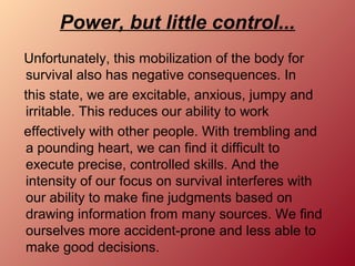 Power, but little control...
Unfortunately, this mobilization of the body for
survival also has negative consequences. In
this state, we are excitable, anxious, jumpy and
irritable. This reduces our ability to work
effectively with other people. With trembling and
a pounding heart, we can find it difficult to
execute precise, controlled skills. And the
intensity of our focus on survival interferes with
our ability to make fine judgments based on
drawing information from many sources. We find
ourselves more accident-prone and less able to
make good decisions.
 