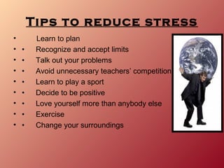 Tips to reduce stress
•        Learn to plan
•   •    Recognize and accept limits
•   •    Talk out your problems
•   •    Avoid unnecessary teachers’ competition
•   •    Learn to play a sport
•   •    Decide to be positive
•   •    Love yourself more than anybody else
•   •    Exercise
•   •    Change your surroundings
 