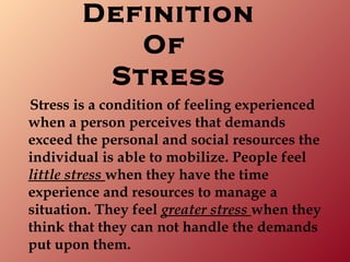 Definition
           Of
         Stress
Stress is a condition of feeling experienced
when a person perceives that demands
exceed the personal and social resources the
individual is able to mobilize. People feel
little stress when they have the time
experience and resources to manage a
situation. They feel greater stress when they
think that they can not handle the demands
put upon them.
 