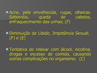 Acne, pele envelhecida, rugas, olheiras. Seborréia, queda de cabelos, enfraquecimento das unhas; (F) Diminuição de Libido, Impotência Sexual;  (F) e (E) Tentativa de relaxar com álcool, nicotina, drogas e excesso de comida, causando outras complicações no organismo;  (C) 