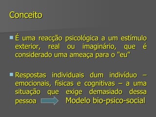 Conceito É uma reacção psicológica a um estímulo exterior, real ou imaginário, que é considerado uma ameaça para o "eu" Respostas individuais dum indivíduo – emocionais, físicas e cognitivas – a uma situação que exige demasiado dessa pessoa   Modelo bio-psico-social 