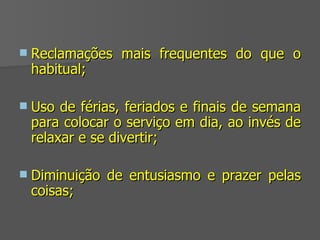 Reclamações mais frequentes do que o habitual; Uso de férias, feriados e finais de semana para colocar o serviço em dia, ao invés de relaxar e se divertir;  Diminuição de entusiasmo e prazer pelas coisas; 