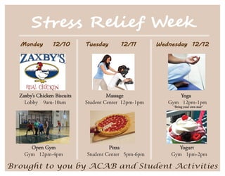 S��es� R���e� W���
  Monday         12/10       Tuesday       12/11       Wednesday 12/12




  Zaxby’s Chicken Biscuits            Massage                 Yoga
    Lobby 9am-10am           Student Center 12pm-1pm      Gym 12pm-1pm
                                                           *Bring your own mat*




      Open Gym                        Pizza                   Yogurt
    Gym 12pm-4pm             Student Center 5pm-6pm        Gym 1pm-2pm

Brought to you by ACAB and Student Activities
 