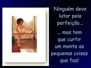 Ninguém deve lutar pela perfeição... ... mas tem que curtir um monte as pequenas coisas que faz! 