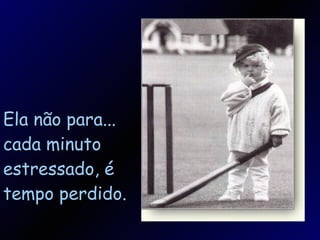 Ela não para... cada minuto estressado, é tempo perdido. 