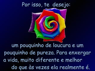 Por isso, te  desejo: um pouquinho de loucura e um pouquinho de pureza. Para enxergar a vida, muito diferente e melhor  do que às vezes ela realmente é. 