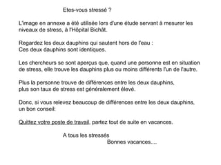 Etes-vous stressé ? L'image en annexe a été utilisée lors d'une étude servant à mesurer les niveaux de stress, à l'Hôpital Bichât. Regardez les deux dauphins qui sautent hors de l'eau : Ces deux dauphins sont identiques. Les chercheurs se sont aperçus que, quand une personne est en situation de stress, elle trouve les dauphins plus ou moins différents l'un de l'autre.   Plus la personne trouve de différences entre les deux dauphins,  plus son taux de stress est généralement élevé. Donc, si vous relevez beaucoup de différences entre les deux dauphins, un bon conseil: Quittez votre poste de travail , partez tout de suite en vacances.   A tous les stressés Bonnes vacances.... 