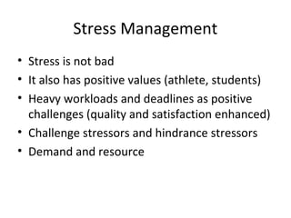 Stress Management
• Stress is not bad
• It also has positive values (athlete, students)
• Heavy workloads and deadlines as positive
  challenges (quality and satisfaction enhanced)
• Challenge stressors and hindrance stressors
• Demand and resource
 