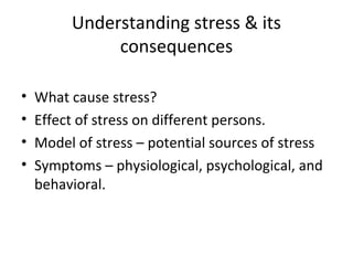 Understanding stress & its
              consequences

•   What cause stress?
•   Effect of stress on different persons.
•   Model of stress – potential sources of stress
•   Symptoms – physiological, psychological, and
    behavioral.
 