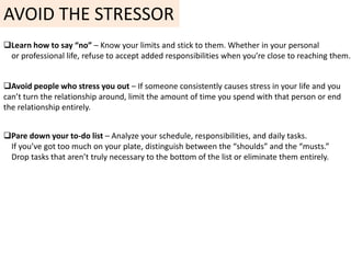 AVOID THE STRESSOR
Learn how to say “no” – Know your limits and stick to them. Whether in your personal
or professional life, refuse to accept added responsibilities when you’re close to reaching them.
Avoid people who stress you out – If someone consistently causes stress in your life and you
can’t turn the relationship around, limit the amount of time you spend with that person or end
the relationship entirely.
Pare down your to-do list – Analyze your schedule, responsibilities, and daily tasks.
If you’ve got too much on your plate, distinguish between the “shoulds” and the “musts.”
Drop tasks that aren’t truly necessary to the bottom of the list or eliminate them entirely.
 