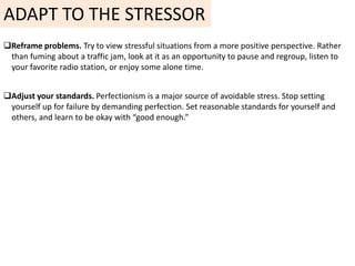 ADAPT TO THE STRESSOR
Reframe problems. Try to view stressful situations from a more positive perspective. Rather
than fuming about a traffic jam, look at it as an opportunity to pause and regroup, listen to
your favorite radio station, or enjoy some alone time.
Adjust your standards. Perfectionism is a major source of avoidable stress. Stop setting
yourself up for failure by demanding perfection. Set reasonable standards for yourself and
others, and learn to be okay with “good enough.”
 