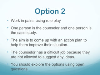 Option 2
• Work in pairs, using role play
• One person is the counselor and one person is
the case study.
• The aim is to come up with an action plan to
help them improve their situation.
• The counselor has a difficult job because they
are not allowed to suggest any ideas.
• You should explore the options using open
questions.
 