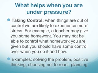 What helps when you are
under pressure?
Taking Control: when things are out of
control we are likely to experience more
stress. For example, a teacher may give
you some homework. You may not be
able to control what homework you are
given but you should have some control
over when you do it and how.
Examples: solving the problem, positive
thinking, choosing not to react, planning
 