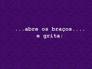 ...abre os braços....
e grita:

 