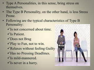 • Type A Personalities, in this sense, bring stress on
themselves.
• The Type B Personality, on the other hand, is less Stress
Prone.
• Following are the typical characteristics of Type B
Personality:
Is not concerned about time.
Is Patient.
Does not Brag
Play to Fun, not to win.
Relaxes without feeling Guilty.
Has no Pressing Deadlines.
Is mild-mannered.
Is never in a hurry.
 