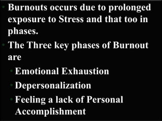 • Burnouts occurs due to prolonged
exposure to Stress and that too in
phases.
• The Three key phases of Burnout
are
• Emotional Exhaustion
• Depersonalization
• Feeling a lack of Personal
Accomplishment
 