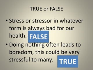 TRUE or FALSE
• Stress or stressor in whatever
form is always bad for our
health.
• Doing nothing often leads to
boredom, this could be very
stressful to many.
FALSE
TRUE
 