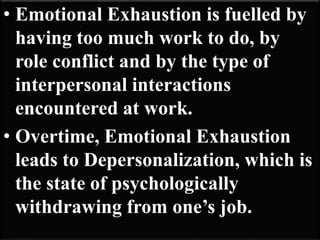 • Emotional Exhaustion is fuelled by
having too much work to do, by
role conflict and by the type of
interpersonal interactions
encountered at work.
• Overtime, Emotional Exhaustion
leads to Depersonalization, which is
the state of psychologically
withdrawing from one’s job.
 