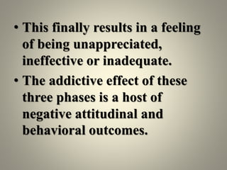 • This finally results in a feeling
of being unappreciated,
ineffective or inadequate.
• The addictive effect of these
three phases is a host of
negative attitudinal and
behavioral outcomes.
 