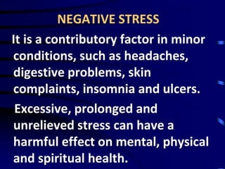NEGATIVE STRESS
It is a contributory factor in minor
conditions, such as headaches,
digestive problems, skin
complaints, insomnia and ulcers.
Excessive, prolonged and
unrelieved stress can have a
harmful effect on mental, physical
and spiritual health.
 