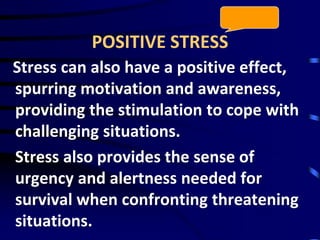 POSITIVE STRESS
Stress can also have a positive effect,
spurring motivation and awareness,
providing the stimulation to cope with
challenging situations.
Stress also provides the sense of
urgency and alertness needed for
survival when confronting threatening
situations.
 