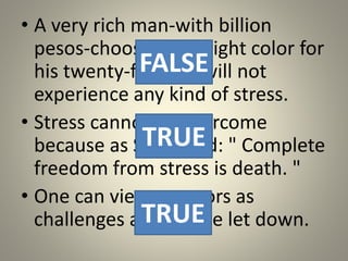 • A very rich man-with billion
pesos-choosing the right color for
his twenty-fifth car will not
experience any kind of stress.
• Stress cannot be overcome
because as Selye said: " Complete
freedom from stress is death. "
• One can view stressors as
challenges and not be let down.
FALSE
TRUE
TRUE
 