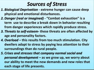 Sources of Stress
1. Biological Deprivation - extreme hunger can cause deep
physical and emotional disturbances.
2. Danger (real or imagined) - “Combat exhaustion” is a
term use to describe a break down in behavior resulting
from danger experiences which rapidly produce stress.
3. Threats to self-esteem- these threats are often affected by
age and personality factors.
4. Overload – this results from too much stimulation. City
dwellers adapt to stress by paying less attention to their
surroundings than do rural people.
5. Crises and stresses that company normal social and
personal development – as we grow up, we worry about
our ability to meet the new demands and new roles that
each stage of life presents.
 
