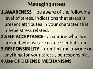 Managing stress
1.AWARENESS – be aware of the following
level of stress, indications that stress is
present attributes in your character that
maybe stress related.
2.SELF ACCEPTANCE– accepting what we
are and who we are is an essential step.
3.RESPONSIBILITY – don’t blame anyone or
anything for your stress , be responsible.
4.Use OF DEFENSE MECHANISMS
 
