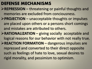 DEFENSE MECHANISMS
REPRESSION – threatening or painful thoughts and
memories are excluded from conciousness.
PROJECTION – unacceptable thoughts or impulses
are placed upon others or a persons short comings
and mistakes are attributed to others.
RATIONALIZATION – giving socially acceptable and
logical reasons for our behavior with not really true.
REACTION FORMATION – dangerous impulses are
repressed and converted to their direct opposite
such as feelings of hate to love, sexual desires to
rigid morality, and pessimism to optimism.
 