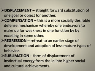 DISPLACEMENT – straight forward substitution of
one goal or object for another.
COMPENSATION – this is a more socially desirable
defense mechanism whereby one endeavors to
make up for weakness in one function by by
excelling in some other.
REGRESSION – retreat to an earlier stage of
development and adoption of less mature types of
behavior.
SUBLIMATION – form of displacement of
instinctual energy from the id into higher social
and cultural achievements.
 