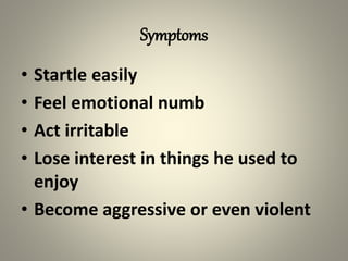 Symptoms
• Startle easily
• Feel emotional numb
• Act irritable
• Lose interest in things he used to
enjoy
• Become aggressive or even violent
 