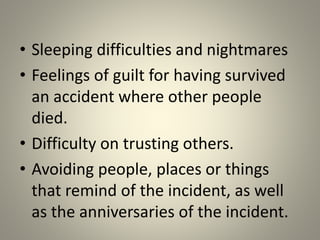 • Sleeping difficulties and nightmares
• Feelings of guilt for having survived
an accident where other people
died.
• Difficulty on trusting others.
• Avoiding people, places or things
that remind of the incident, as well
as the anniversaries of the incident.
 