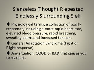 S enseless T hought R epeated
E ndlessly S urrounding S elf
 Physiological terms, a collection of bodily
responses, including a more rapid heart rate,
elevated blood pressure, rapid breathing,
sweating palms and increased tension.
 General Adaptation Syndrome (Fight or
Flight response)
 Any situation, GOOD or BAD that causes you
to readjust.
 