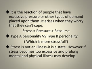 It is the reaction of people that have
excessive pressure or other types of demand
placed upon them. It arises when they worry
that they can't cope.
Stress = Pressure > Resourse
 Type A personality VS Type B personality
( Which is more stressful?)
 Stress is not an illness-it is a state. However if
stress becomes too excessive and prolong
mental and physical illness may develop.
 