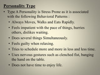Personality Type
• Type A Personality is Stress Prone as it is associated
with the following Behavioral Patterns :
• Always Moves, Walks and Eats Rapidly.
• Feels impatient with the pace of things, hurries
others, dislikes waiting.
• Does several things Simultaneously.
• Feels guilty when relaxing.
• Tries to schedule more and more in less and less time.
• Uses nervous gestures such as clenched fist, banging
the hand on the table.
• Does not have time to enjoy life.
 