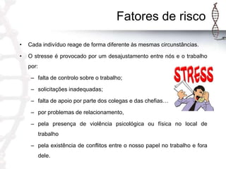 Fatores de risco
•

Cada indivíduo reage de forma diferente às mesmas circunstâncias.

•

O stresse é provocado por um desajustamento entre nós e o trabalho
por:
– falta de controlo sobre o trabalho;
– solicitações inadequadas;

– falta de apoio por parte dos colegas e das chefias…
– por problemas de relacionamento,
– pela presença de violência psicológica ou física no local de

trabalho
– pela existência de conflitos entre o nosso papel no trabalho e fora
dele.

 