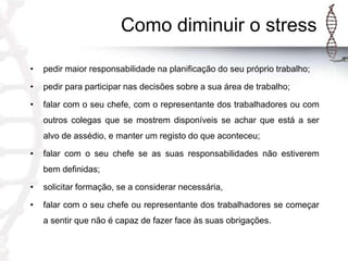 Como diminuir o stress
•

pedir maior responsabilidade na planificação do seu próprio trabalho;

•

pedir para participar nas decisões sobre a sua área de trabalho;

•

falar com o seu chefe, com o representante dos trabalhadores ou com
outros colegas que se mostrem disponíveis se achar que está a ser
alvo de assédio, e manter um registo do que aconteceu;

•

falar com o seu chefe se as suas responsabilidades não estiverem
bem definidas;

•

solicitar formação, se a considerar necessária,

•

falar com o seu chefe ou representante dos trabalhadores se começar
a sentir que não é capaz de fazer face às suas obrigações.

 