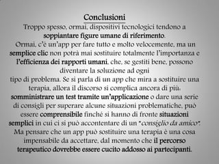 Conclusioni
Troppo spesso, ormai, dispositivi tecnologici tendono a
soppiantare figure umane di riferimento.
Ormai, c’è un’app per fare tutto e molto velocemente, ma un
semplice clic non potrà mai sostituire totalmente l’importanza e
l’efficienza dei rapporti umani, che, se gestiti bene, possono
diventare la soluzione ad ogni
tipo di problema. Se si parla di un app che mira a sostituire una
terapia, allora il discorso si complica ancora di più:
somministrare un test tramite un’applicazione o dare una serie
di consigli per superare alcune situazioni problematiche, può
essere comprensibile finché si hanno di fronte situazioni
semplici in cui ci si può accontentare di un ”consiglio da amico”.
Ma pensare che un app può sostituire una terapia è una cosa
impensabile da accettare, dal momento che il percorso
terapeutico dovrebbe essere cucito addosso ai partecipanti.
 
