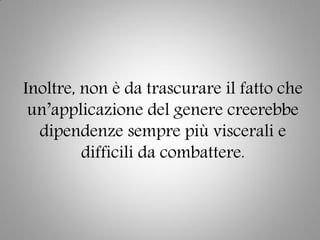 Inoltre, non è da trascurare il fatto che
un’applicazione del genere creerebbe
dipendenze sempre più viscerali e
difficili da combattere.
 