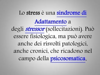 Lo stress è una sindrome di
Adattamento a
degli stressor (sollecitazioni). Può
essere fisiologica, ma può avere
anche dei risvolti patologici,
anche cronici, che ricadono nel
campo della psicosomatica.
 