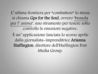 L’ ultima frontiera per “combattere” lo stress:
si chiama Gps for the Soul, ovvero "bussola
per l’ anima", uno strumento per tenere sotto
controllo le emozioni negative.
È un’ applicazione lanciata lo scorso aprile
dalla giornalista-imprenditrice Arianna
Huffington, direttore dell'Huffington Post
Media Group.
 