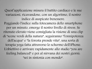 Quest’applicazione misura il battito cardiaco e le sue
variazioni, ricavandone, con un algoritmo, il nostro
indice di auspicato benessere.
Poggiando l'indice sulla fotocamera dello smartphone
per un minuto, emerge il nostro livello di stress. Se
ritenuto elevato viene consigliata la visione di una clip
di "scene verdi della natura“, seguiranno "l'onnipotenza
dell'acqua" e "la foresta prende vita“, una sorta di
terapia yoga fatta attraverso lo schermo dell'iPhone.
L'obiettivo è arrivare rapidamente allo stadio "you are
feeling balanced" e poi al nirvana dei nostri giorni:
"sei in sintonia con mondo“.
 