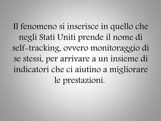 Il fenomeno si inserisce in quello che
negli Stati Uniti prende il nome di
self-tracking, ovvero monitoraggio di
se stessi, per arrivare a un insieme di
indicatori che ci aiutino a migliorare
le prestazioni.
 