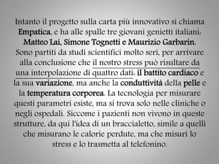 Intanto il progetto sulla carta più innovativo si chiama
Empatica, e ha alle spalle tre giovani genietti italiani:
Matteo Lai, Simone Tognetti e Maurizio Garbarin.
Sono partiti da studi scientifici molto seri, per arrivare
alla conclusione che il nostro stress può risultare da
una interpolazione di quattro dati: il battito cardiaco e
la sua variazione, ma anche la conduttività della pelle e
la temperatura corporea. La tecnologia per misurare
questi parametri esiste, ma si trova solo nelle cliniche o
negli ospedali. Siccome i pazienti non vivono in queste
strutture, da qui l'idea di un braccialetto, simile a quelli
che misurano le calorie perdute, ma che misuri lo
stress e lo trasmetta al telefonino.
 