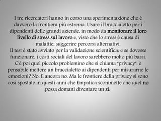 I tre ricercatori hanno in corso una sperimentazione che è
davvero la frontiera più estrema. Usare il braccialetto per i
dipendenti delle grandi aziende, in modo da monitorare il loro
livello di stress sul lavoro e, visto che lo stress è causa di
malattie, suggerire percorsi alternativi.
Il test è stato avviato per la validazione scientifica: e se dovesse
funzionare, i costi sociali del lavoro sarebbero molto più bassi.
C'è poi quel piccolo problemino che si chiama "privacy": è
pensabile mettere un braccialetto ai dipendenti per misurarne le
emozioni? No. E ancora no. Ma le frontiere della privacy si sono
così spostate in questi anni che Empatica scommette che quel no
possa domani diventare un sì.
 