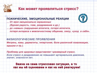 Как может проявляться стресс?
ПСИХИЧЕСКИЕ, ЭМОЦИОНАЛЬНЫЕ РЕАКЦИИПСИХИЧЕСКИЕ, ЭМОЦИОНАЛЬНЫЕ РЕАКЦИИ
... От ярко эмоционально окрашенных
(бурная радость, гнев, раздражение и др.)
… до «немых» (нарушения аппетита, потеря аппетита,
потеря интереса к межличностному общению, сексу, «уход в себя».
ФИЗИОЛОГИЧЕСКИЕ ПРОЯВЛЕНИЯ
Мигрень, язвы, дерматиты, гипертония, боли различной локализации,
одышка и пр.).
Проблему для здоровья представляет чрезмерный стресс.
Если стресс и раздражение не повышают артериальное давление,
значит, опасности нет.
Важна не сама стрессовая ситуация, а тоВажна не сама стрессовая ситуация, а то
как мы её оцениваем и как на неё реагируем!как мы её оцениваем и как на неё реагируем!
 