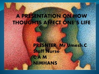 A PRESENTATION ON HOW 
THOUGHTS AFFECT ONE’S LIFE 
PRESNTER: Mr.Umesh.C 
Staff Nurse 
C A M 
NIMHANS 
 